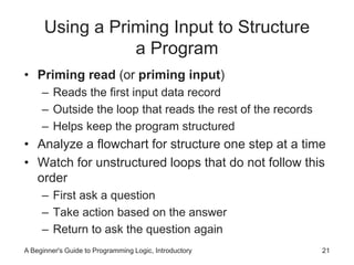 Using a Priming Input to Structure 
a Program 
• Priming read (or priming input) 
– Reads the first input data record 
– Outside the loop that reads the rest of the records 
– Helps keep the program structured 
• Analyze a flowchart for structure one step at a time 
• Watch for unstructured loops that do not follow this 
order 
– First ask a question 
– Take action based on the answer 
– Return to ask the question again 
A Beginner's Guide to Programming Logic, Introductory 21 
 