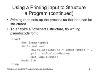 Using a Priming Input to Structure 
a Program (continued) 
• Priming read sets up the process so the loop can be 
structured 
• To analyze a flowchart’s structure, try writing 
pseudocode for it 
start 
get inputNumber 
while not eof 
calculatedAnswer = inputNumber * 2 
print calculatedAnswer 
get inputNumber 
endwhile 
stop 
A Beginner's Guide to Programming Logic, Introductory 24 
 