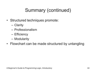 Summary (continued) 
• Structured techniques promote: 
– Clarity 
– Professionalism 
– Efficiency 
– Modularity 
• Flowchart can be made structured by untangling 
A Beginner's Guide to Programming Logic, Introductory 44 
