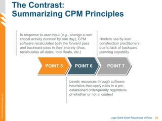 36Logic Gantt Chart Requiescat in Pace
©2012-2013PMAConsultantsLLC
The Contrast:
Summarizing CPM Principles
In response to user input (e.g., change a non-
critical activity duration by one day), CPM
software recalculates both the forward pass
and backward pass in their entirety (thus,
recalculates all dates, total floats, etc.)
Hinders use by lean
construction practitioners
due to lack of backward
planning capability
Levels resources through software
heuristics that apply rules in a pre-
established order/priority regardless
of whether or not in context
POINT 5 POINT 6 POINT 7
 