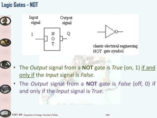 GHT 205 Department of Geology, University of Dhaka SMK
Logic Gates - NOT
• The Output signal from a NOT gate is True (on, 1) if and
only if the Input signal is False.
• The Output signal from a NOT gate is False (off, 0) if
and only if the Input signal is True.
 