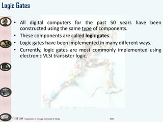 GHT 205 Department of Geology, University of Dhaka SMK
Logic Gates
• All digital computers for the past 50 years have been
constructed using the same type of components.
• These components are called logic gates.
• Logic gates have been implemented in many different ways.
• Currently, logic gates are most commonly implemented using
electronic VLSI transistor logic.
 