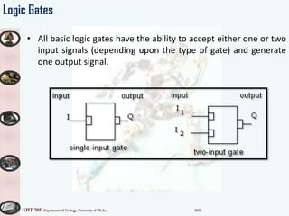 GHT 205 Department of Geology, University of Dhaka SMK
Logic Gates
• All basic logic gates have the ability to accept either one or two
input signals (depending upon the type of gate) and generate
one output signal.
 