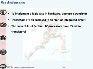 GHT 205 Department of Geology, University of Dhaka SMK
More about logic gates
• To implement a logic gate in hardware, you use a transistor
• Transistors are all enclosed in an IC , or integrated circuit
• The current Intel Pentium IV processors have 55 million
transistors!
 