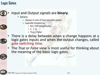 GHT 205 Department of Geology, University of Dhaka SMK
Logic Gates
• Input and Output signals are binary.
• binary:
– always in one of two possible states;
– typically treated as:
» On / Off (electrically)
» 1 / 0
» True / False
• There is a delay between when a change happens at a
logic gates inputs and when the output changes, called
gate switching time.
• The True or False view is most useful for thinking about
the meaning of the basic logic gates.
 