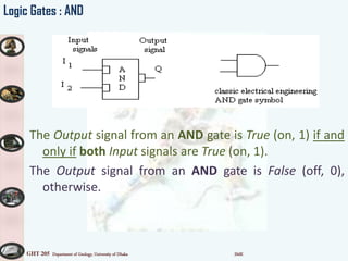 GHT 205 Department of Geology, University of Dhaka SMK
Logic Gates : AND
The Output signal from an AND gate is True (on, 1) if and
only if both Input signals are True (on, 1).
The Output signal from an AND gate is False (off, 0),
otherwise.
 