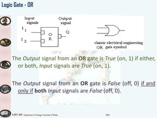 GHT 205 Department of Geology, University of Dhaka SMK
Logic Gate - OR
The Output signal from an OR gate is True (on, 1) if either,
or both, Input signals are True (on, 1).
The Output signal from an OR gate is False (off, 0) if and
only if both Input signals are False (off, 0).
 