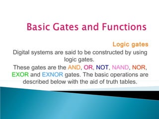 Logic gates
Digital systems are said to be constructed by using
logic gates.
These gates are the AND, OR, NOT, NAND, NOR,
EXOR and EXNOR gates. The basic operations are
described below with the aid of truth tables.
 