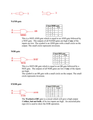 NAND gate
This is a NOT-AND gate which is equal to an AND gate followed by
a NOT gate. The outputs of all NAND gates are high if any of the
inputs are low. The symbol is an AND gate with a small circle on the
output. The small circle represents inversion.
NOR gate
This is a NOT-OR gate which is equal to an OR gate followed by a
NOT gate. The outputs of all NOR gates are low if any of the inputs
are high.
The symbol is an OR gate with a small circle on the output. The small
circle represents inversion.
EXOR gate
The 'Exclusive-OR' gate is a circuit which will give a high output
if either, but not both, of its two inputs are high. An encircled plus
sign ( ) is used to show the EOR operation.
 