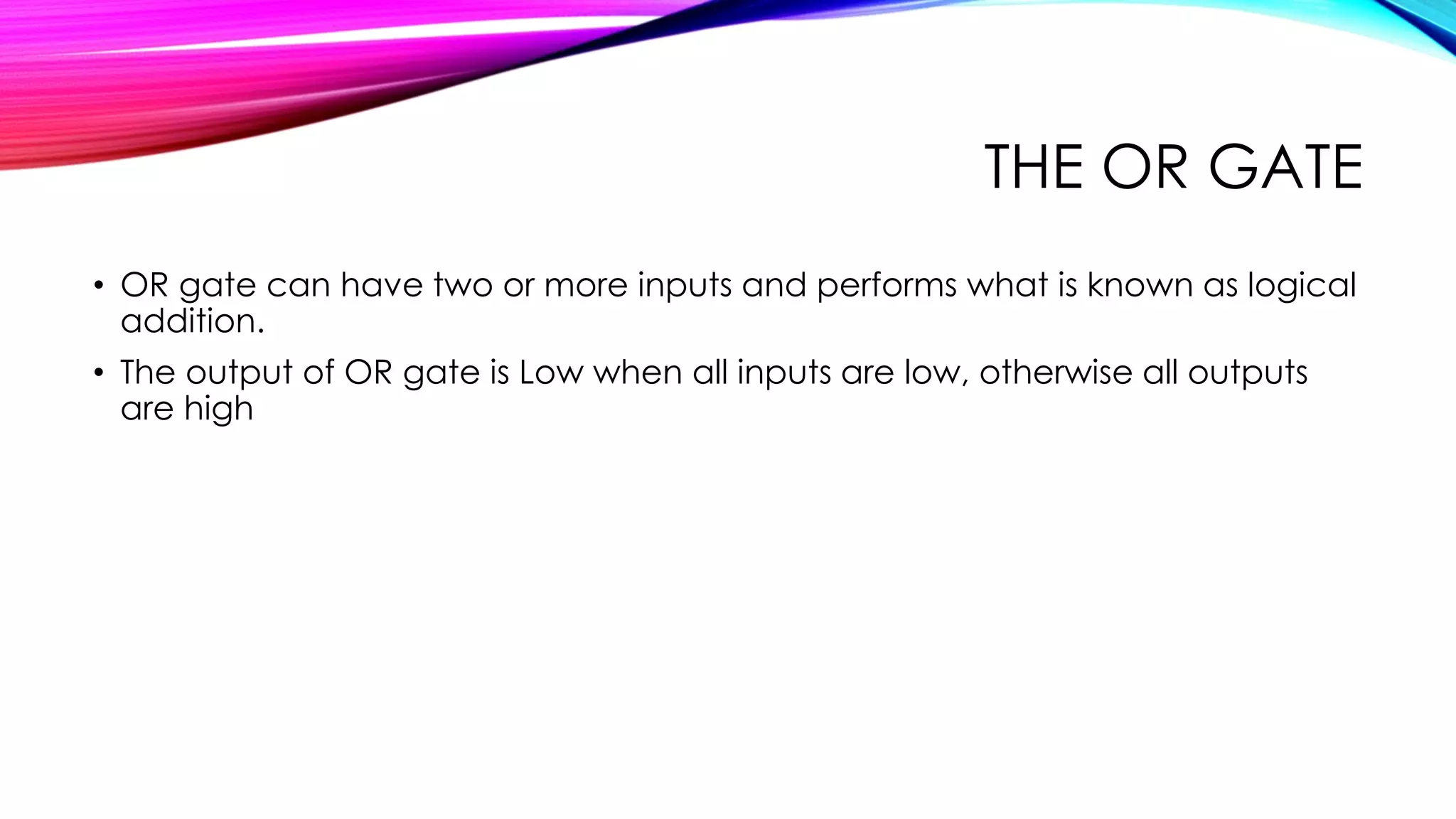 THE OR GATE
• OR gate can have two or more inputs and performs what is known as logical
addition.
• The output of OR gate is Low when all inputs are low, otherwise all outputs
are high
 