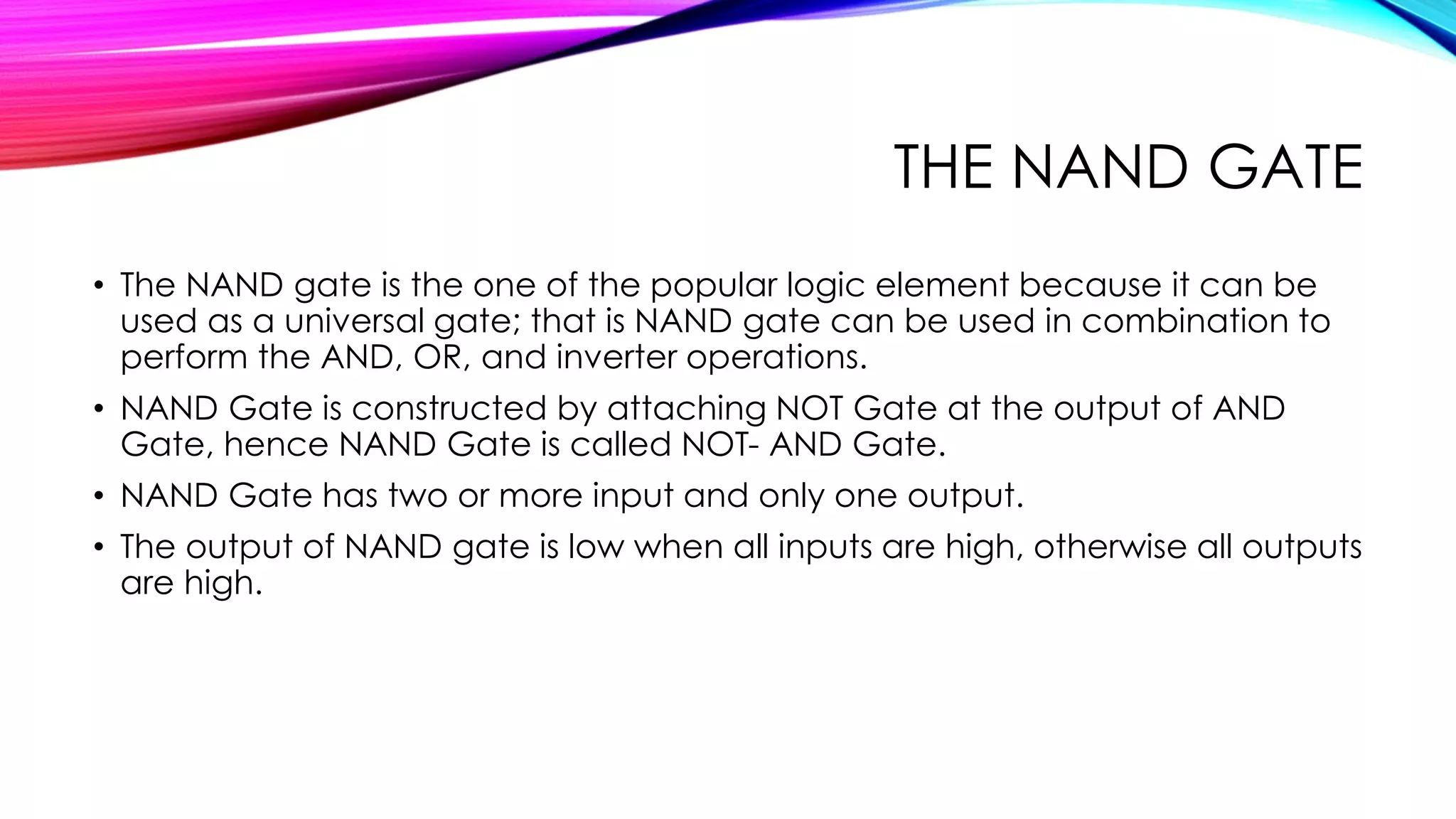 THE NAND GATE
• The NAND gate is the one of the popular logic element because it can be
used as a universal gate; that is NAND gate can be used in combination to
perform the AND, OR, and inverter operations.
• NAND Gate is constructed by attaching NOT Gate at the output of AND
Gate, hence NAND Gate is called NOT- AND Gate.
• NAND Gate has two or more input and only one output.
• The output of NAND gate is low when all inputs are high, otherwise all outputs
are high.
 