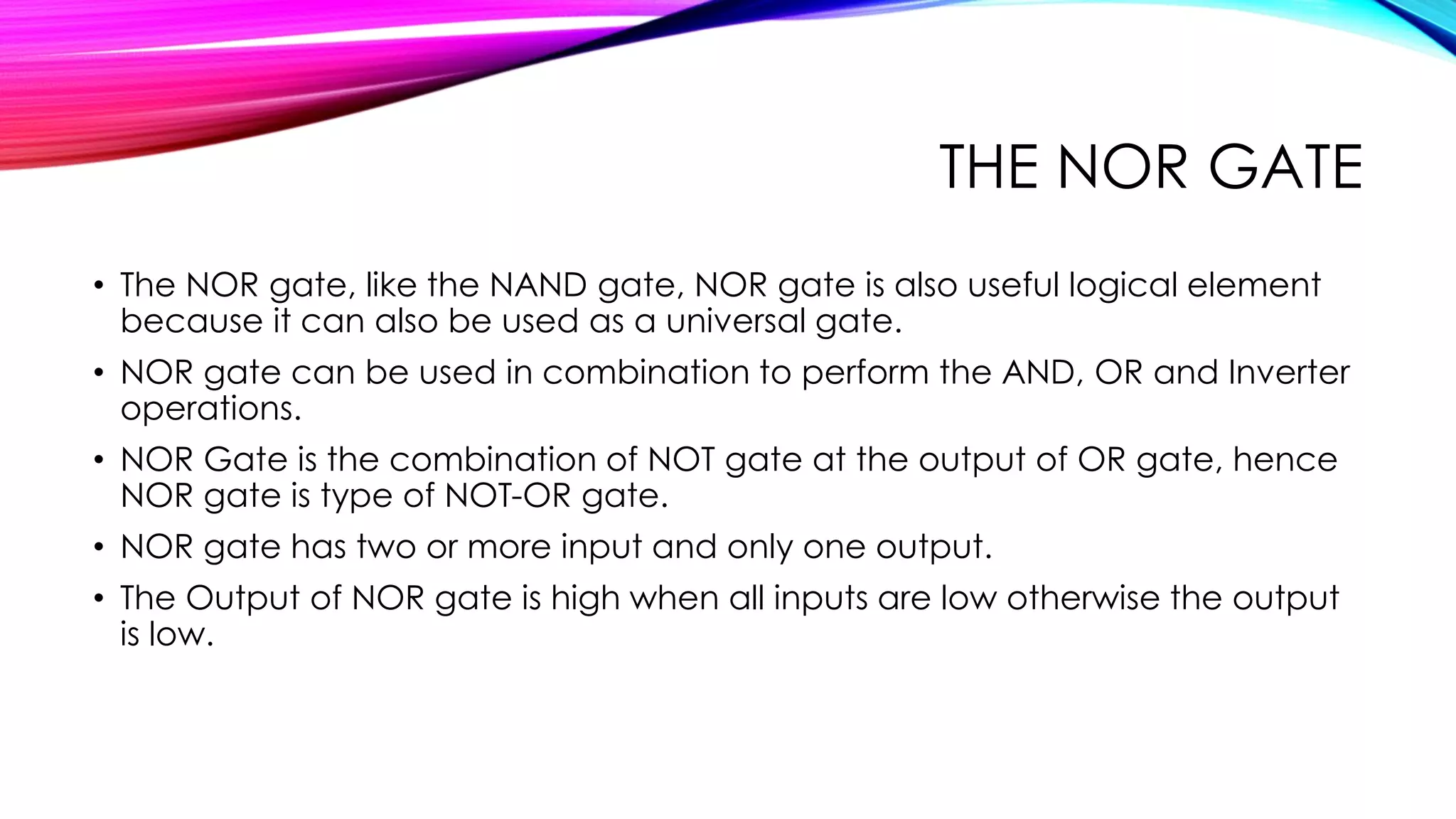 THE NOR GATE
• The NOR gate, like the NAND gate, NOR gate is also useful logical element
because it can also be used as a universal gate.
• NOR gate can be used in combination to perform the AND, OR and Inverter
operations.
• NOR Gate is the combination of NOT gate at the output of OR gate, hence
NOR gate is type of NOT-OR gate.
• NOR gate has two or more input and only one output.
• The Output of NOR gate is high when all inputs are low otherwise the output
is low.
 