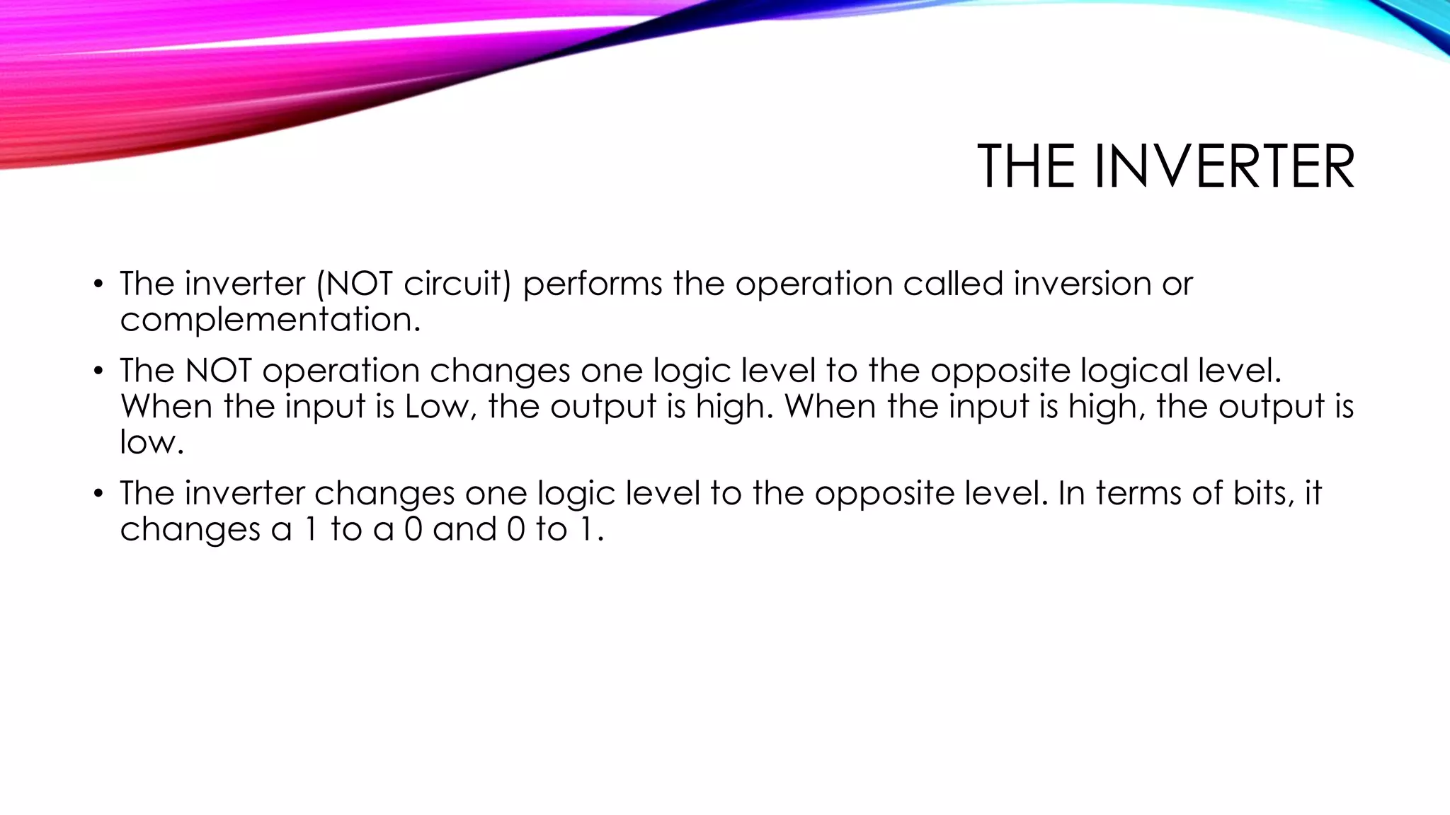 THE INVERTER
• The inverter (NOT circuit) performs the operation called inversion or
complementation.
• The NOT operation changes one logic level to the opposite logical level.
When the input is Low, the output is high. When the input is high, the output is
low.
• The inverter changes one logic level to the opposite level. In terms of bits, it
changes a 1 to a 0 and 0 to 1.
 