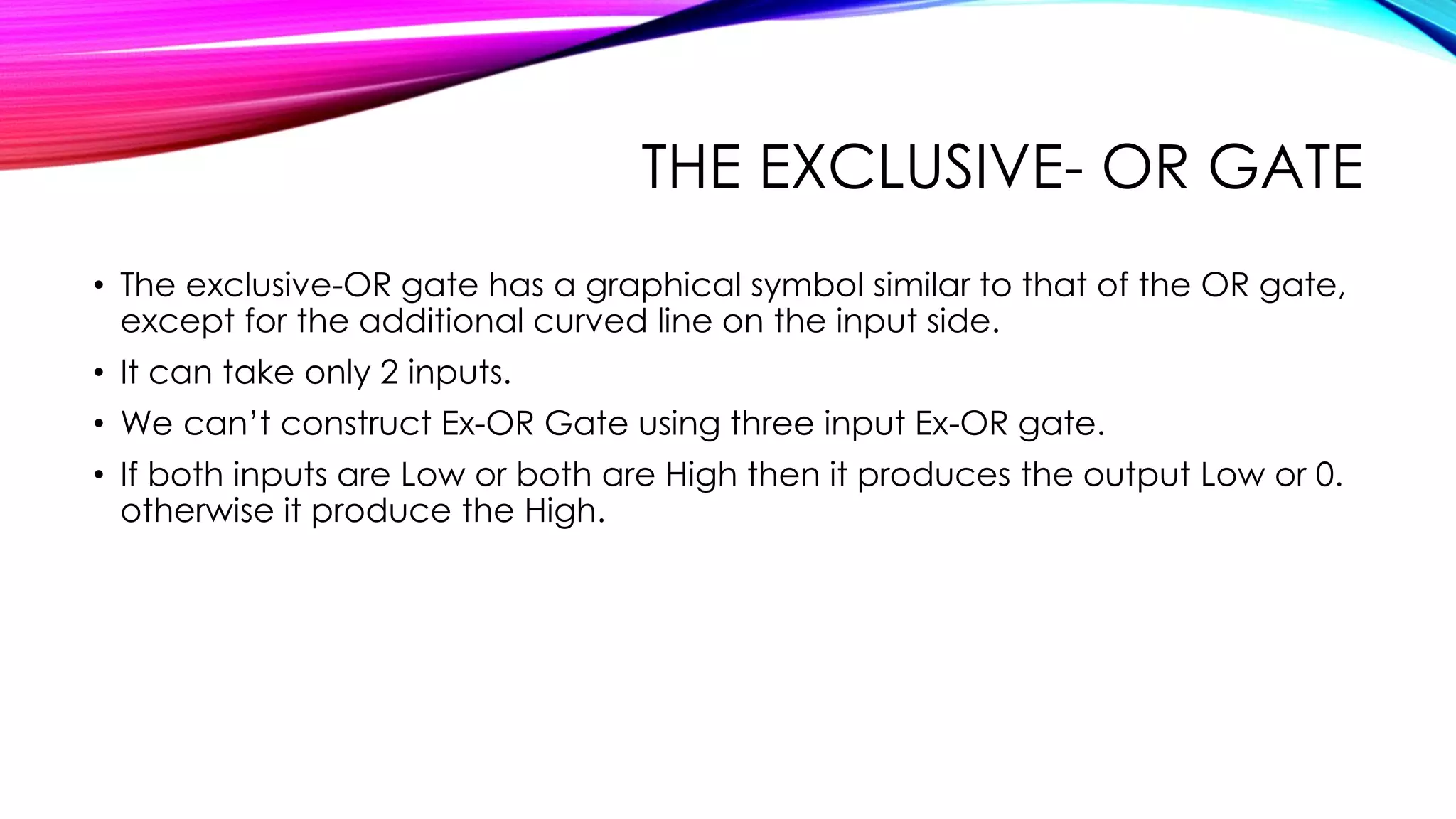 THE EXCLUSIVE- OR GATE
• The exclusive-OR gate has a graphical symbol similar to that of the OR gate,
except for the additional curved line on the input side.
• It can take only 2 inputs.
• We can’t construct Ex-OR Gate using three input Ex-OR gate.
• If both inputs are Low or both are High then it produces the output Low or 0.
otherwise it produce the High.
 