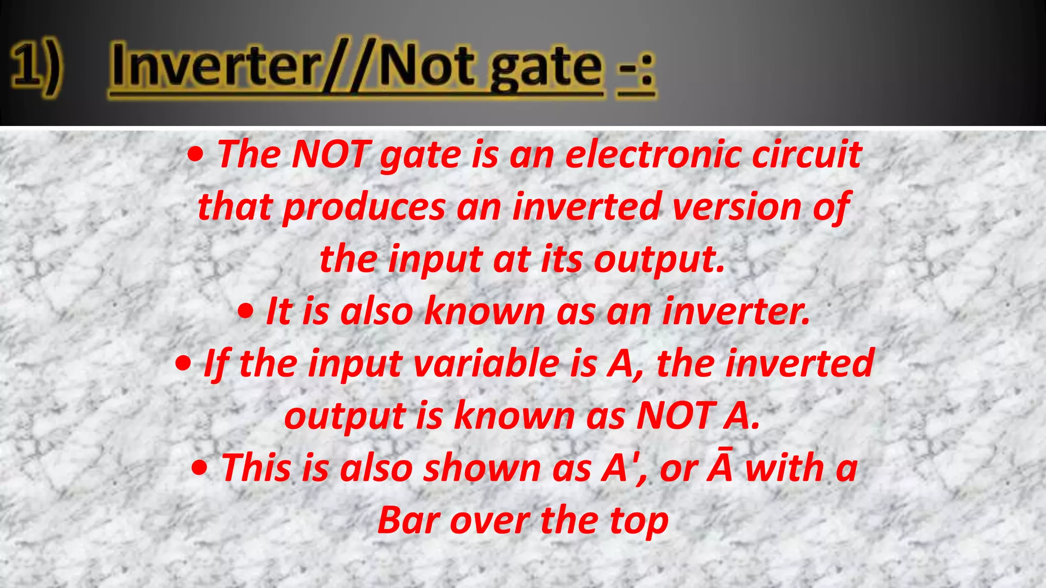 • The NOT gate is an electronic circuit
that produces an inverted version of
the input at its output.
• It is also known as an inverter.
• If the input variable is A, the inverted
output is known as NOT A.
• This is also shown as A', or Ā with a
Bar over the top