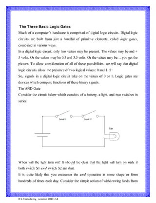 R.S.D.Academy, session 2013 -14
The Three Basic Logic Gates
Much of a computer’s hardware is comprised of digital logic circuits. Digital logic
circuits are built from just a handful of primitive elements, called logic gates,
combined in various ways.
In a digital logic circuit, only two values may be present. The values may be and +
5 volts. Or the values may be 0.5 and 3.5 volts. Or the values may be… you get the
picture. To allow consideration of all of these possibilities, we will say that digital
logic circuits allow the presence of two logical values: 0 and 1. 5−
So, signals in a digital logic circuit take on the values of 0 or 1. Logic gates are
devices which compute functions of these binary signals.
The AND Gate
Consider the circuit below which consists of a battery, a light, and two switches in
series:
When will the light turn on? It should be clear that the light will turn on only if
both switch S1 and switch S2 are shut.
It is quite likely that you encounter the and operation in some shape or form
hundreds of times each day. Consider the simple action of withdrawing funds from
 