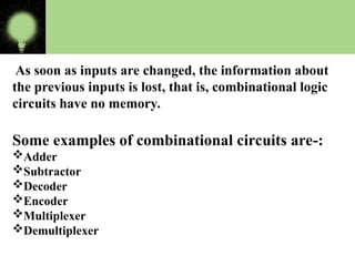 As soon as inputs are changed, the information about
the previous inputs is lost, that is, combinational logic
circuits have no memory.
Some examples of combinational circuits are-:
Adder
Subtractor
Decoder
Encoder
Multiplexer
Demultiplexer
 