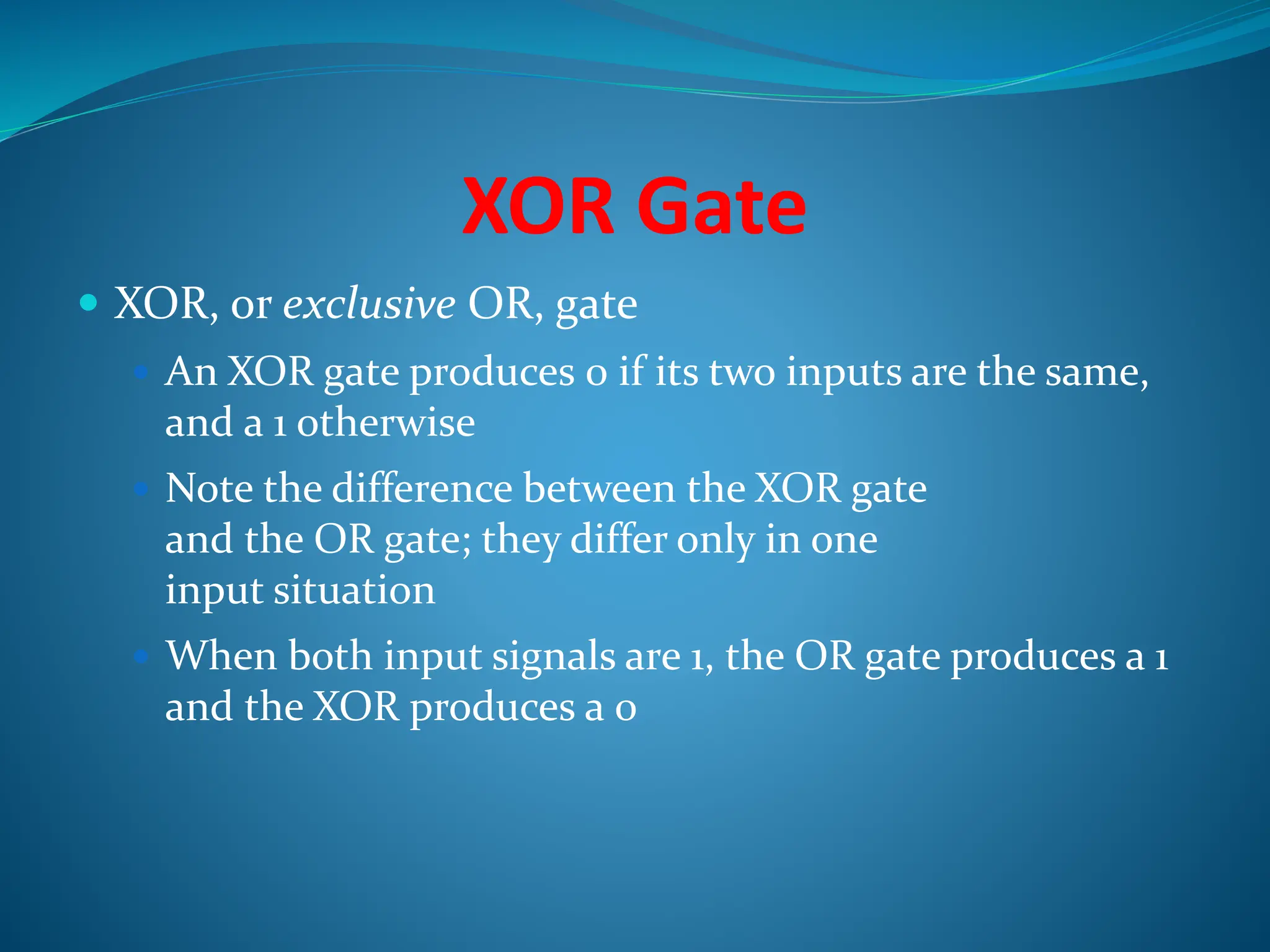 XOR Gate
 XOR, or exclusive OR, gate
 An XOR gate produces 0 if its two inputs are the same,
and a 1 otherwise
 Note the difference between the XOR gate
and the OR gate; they differ only in one
input situation
 When both input signals are 1, the OR gate produces a 1
and the XOR produces a 0
 