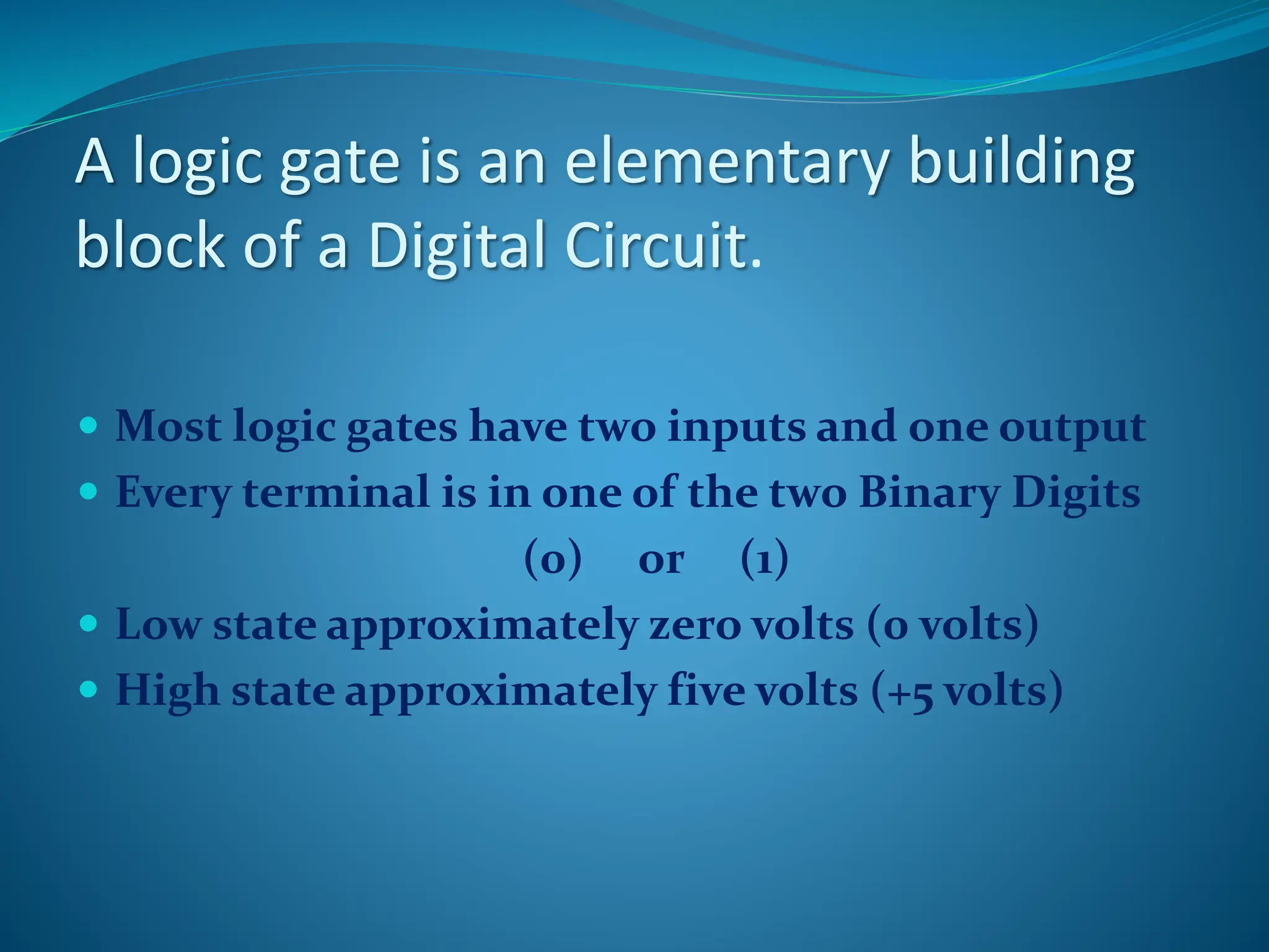 A logic gate is an elementary building
block of a Digital Circuit.
 Most logic gates have two inputs and one output
 Every terminal is in one of the two Binary Digits
(0) or (1)
 Low state approximately zero volts (0 volts)
 High state approximately five volts (+5 volts)
 