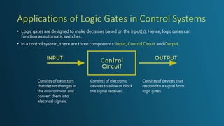 Applications of Logic Gates in Control Systems
• Logic gates are designed to make decisions based on the input(s). Hence, logic gates can
function as automatic switches.
• In a control system, there are three components: Input, ControlCircuit and Output.
Consists of detectors
that detect changes in
the environment and
convert them into
electrical signals.
Consists of electronic
devices to allow or block
the signal received.
Consists of devices that
respond to a signal from
logic gates.
 