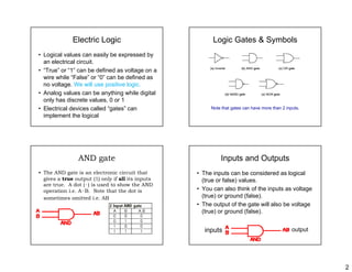 2
Electric Logic
• Logical values can easily be expressed by
l t i l i itan electrical circuit.
• “True” or “1” can be defined as voltage on a
wire while “False” or “0” can be defined as
no voltage. We will use positive logic.
• Analog values can be anything while digital• Analog values can be anything while digital
only has discrete values, 0 or 1
• Electrical devices called “gates” can
implement the logical
Logic Gates & Symbols
Note that gates can have more than 2 inputs.
AND gate
• The AND gate is an electronic circuit that
gives a true output (1) only if all its inputsgives a true output (1) only if all its inputs
are true. A dot (·) is used to show the AND
operation i.e. A·B. Note that the dot is
sometimes omitted i.e. AB
Inputs and Outputs
• The inputs can be considered as logical
(t f l ) l(true or false) values.
• You can also think of the inputs as voltage
(true) or ground (false).
• The output of the gate will also be voltage
(true) or ground (false)(true) or ground (false).
inputs output
 