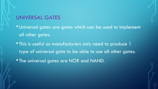 UNIVERSAL GATES
•Universal gates are gates which can be used to implement
all other gates.
•This is useful as manufacturers only need to produce 1
type of universal gate to be able to use all other gates.
•The universal gates are NOR and NAND.
 