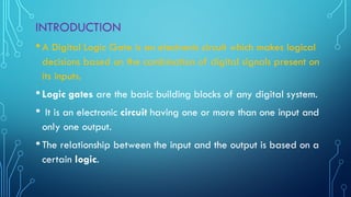 INTRODUCTION
•A Digital Logic Gate is an electronic circuit which makes logical
decisions based on the combination of digital signals present on
its inputs.
•Logic gates are the basic building blocks of any digital system.
• It is an electronic circuit having one or more than one input and
only one output.
•The relationship between the input and the output is based on a
certain logic.
 