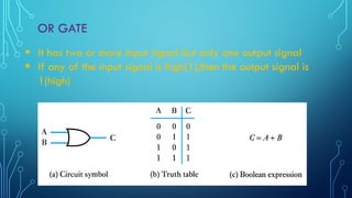 OR GATE
 It has two or more input signal but only one output signal
 If any of the input signal is high(1),then the output signal is
1(high)
 