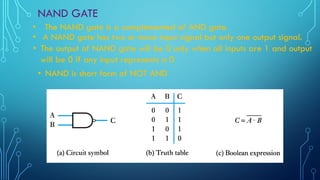 NAND GATE
• A NAND gate has two or more input signal but only one output signal.
• The NAND gate is a complemented of AND gate.
• The output of NAND gate will be 0 only when all inputs are 1 and output
will be 0 if any input represents a 0
• NAND is short form of NOT AND
 