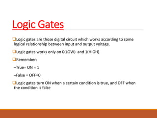 Logic Gates
Logic gates are those digital circuit which works according to some
logical relationship between input and output voltage.
Logic gates works only on 0(LOW) and 1(HIGH).
Remember:
–True= ON = 1
–False = OFF=0
Logic gates turn ON when a certain condition is true, and OFF when
the condition is false
 