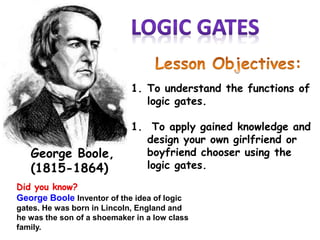 Did you know?
George Boole Inventor of the idea of logic
gates. He was born in Lincoln, England and
he was the son of a shoemaker in a low class
family.
George Boole,
(1815-1864)
1. To understand the functions of
logic gates.
1. To apply gained knowledge and
design your own girlfriend or
boyfriend chooser using the
logic gates.
 