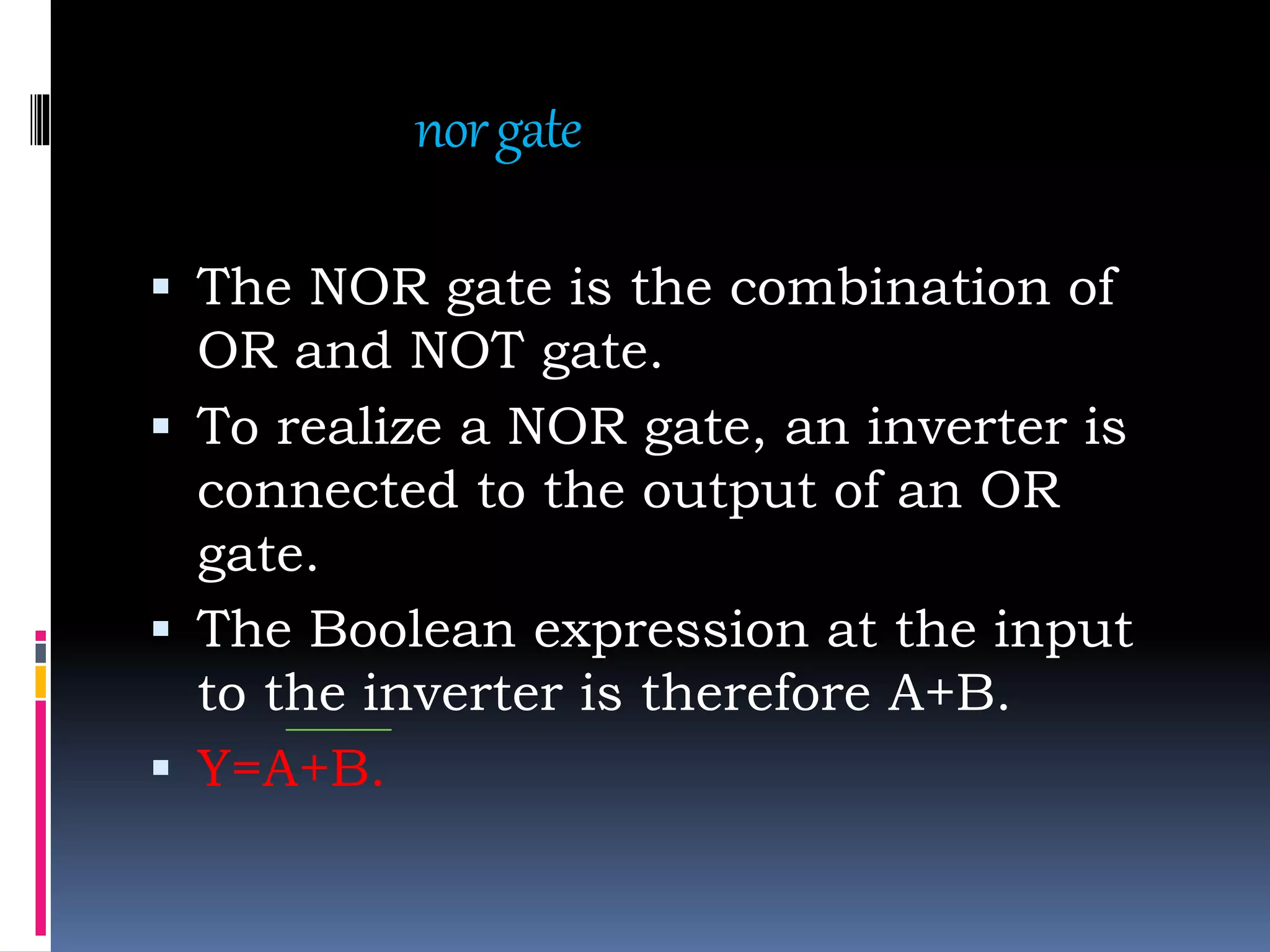 norgate
 The NOR gate is the combination of
OR and NOT gate.
 To realize a NOR gate, an inverter is
connected to the output of an OR
gate.
 The Boolean expression at the input
to the inverter is therefore A+B.
 Y=A+B.
 
