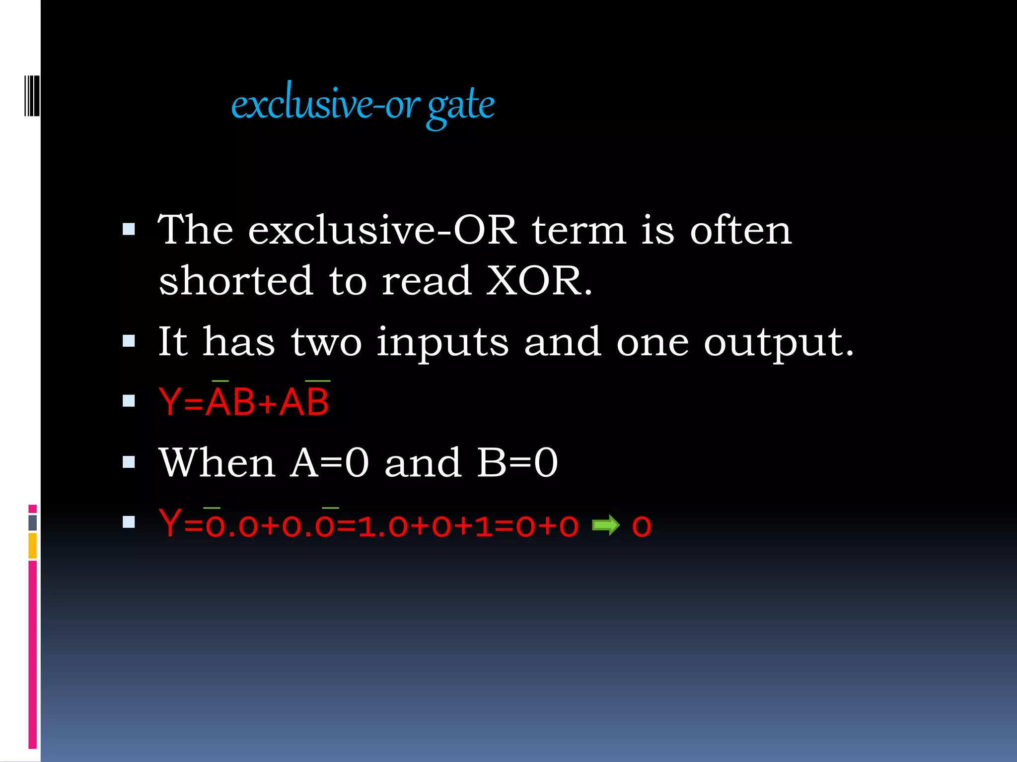 exclusive-orgate
 The exclusive-OR term is often
shorted to read XOR.
 It has two inputs and one output.
 Y=AB+AB
 When A=0 and B=0
 Y=0.0+0.0=1.0+0+1=0+0 0
 