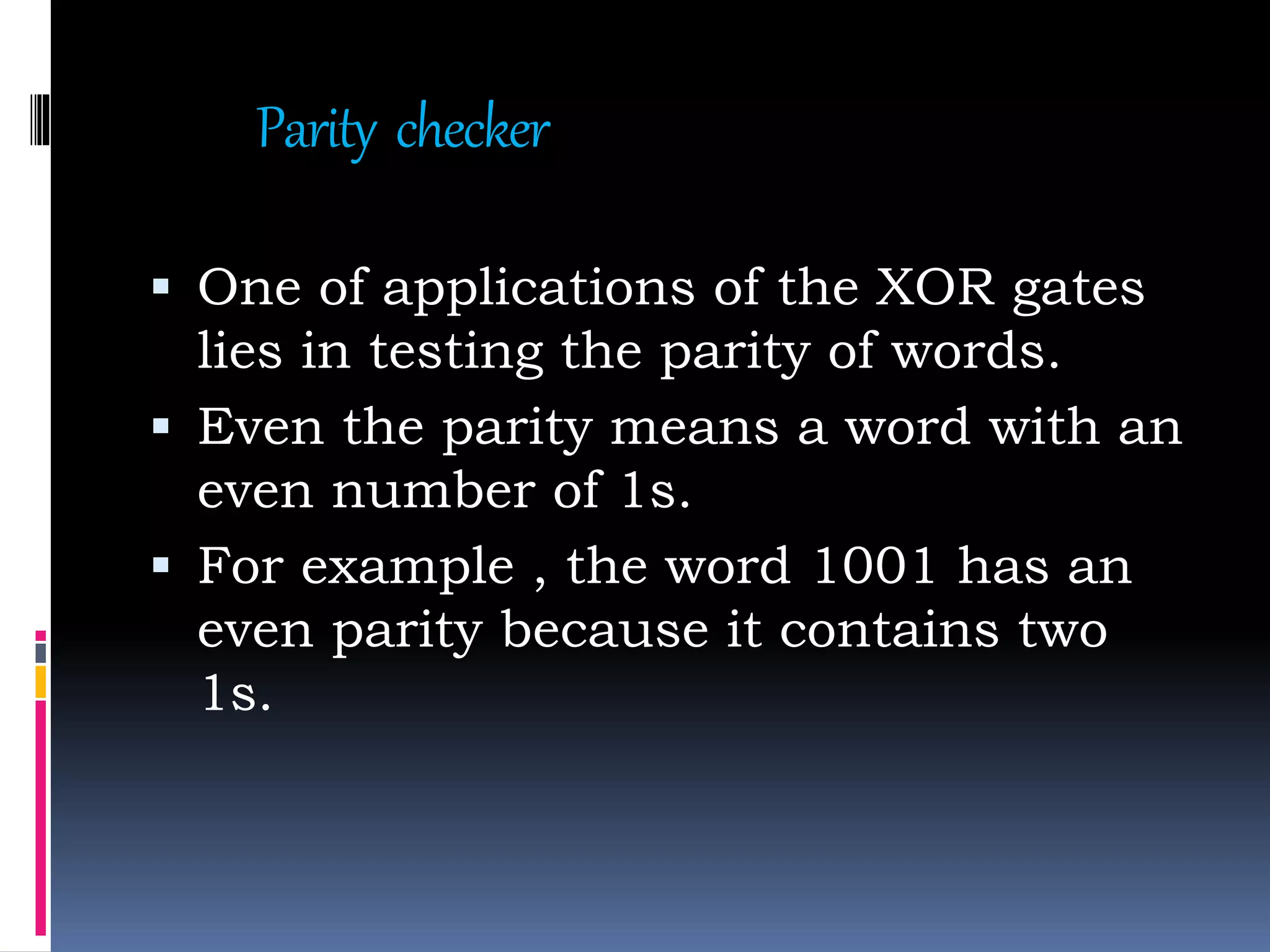 Parity checker
 One of applications of the XOR gates
lies in testing the parity of words.
 Even the parity means a word with an
even number of 1s.
 For example , the word 1001 has an
even parity because it contains two
1s.
 