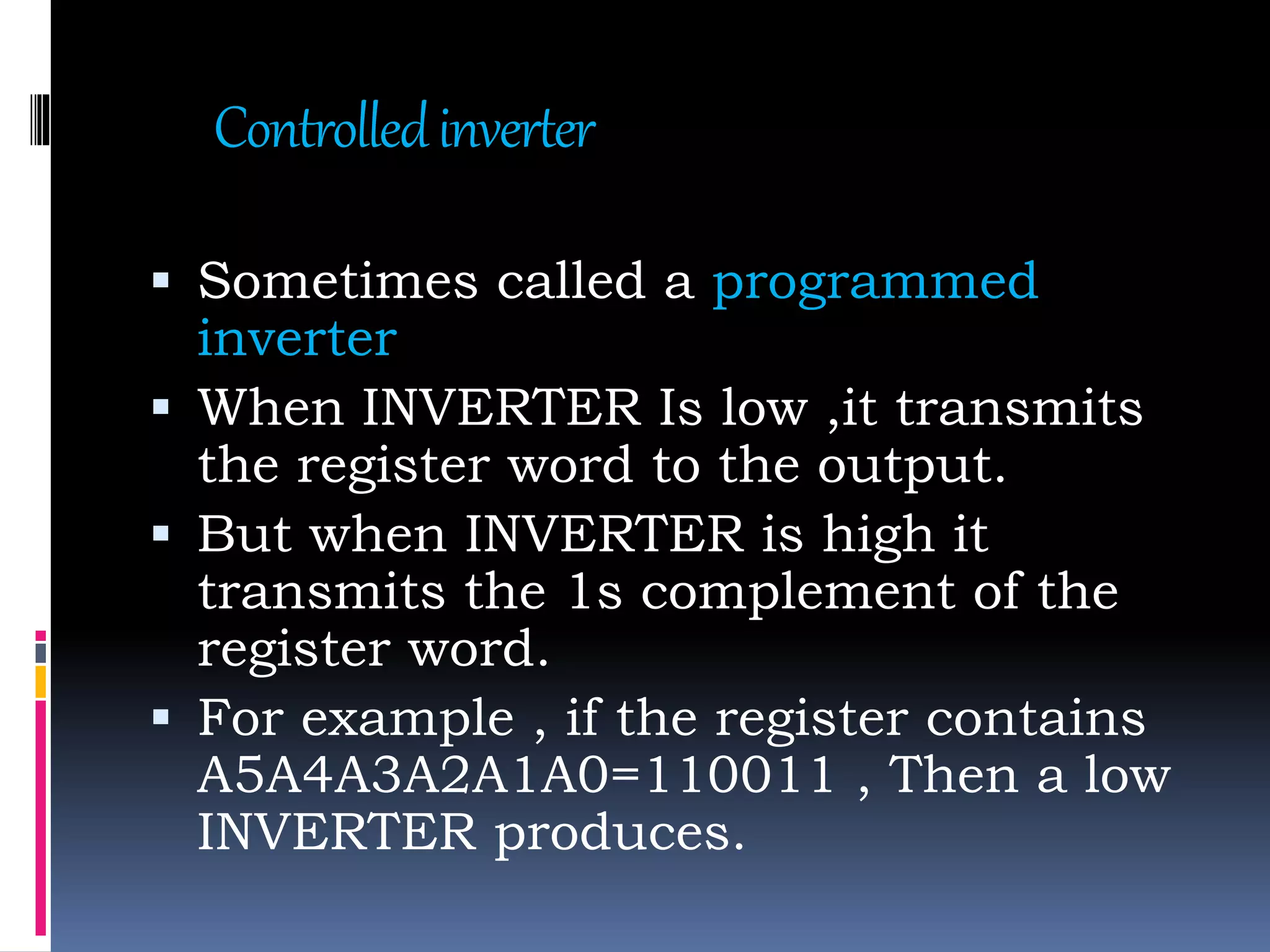 Controlledinverter
 Sometimes called a programmed
inverter
 When INVERTER Is low ,it transmits
the register word to the output.
 But when INVERTER is high it
transmits the 1s complement of the
register word.
 For example , if the register contains
A5A4A3A2A1A0=110011 , Then a low
INVERTER produces.
 