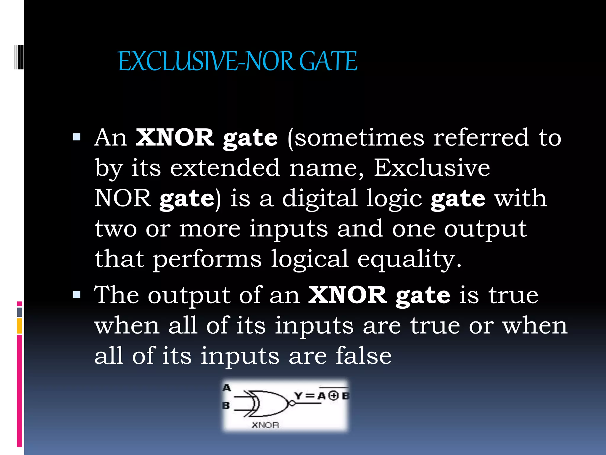 EXCLUSIVE-NORGATE
 An XNOR gate (sometimes referred to
by its extended name, Exclusive
NOR gate) is a digital logic gate with
two or more inputs and one output
that performs logical equality.
 The output of an XNOR gate is true
when all of its inputs are true or when
all of its inputs are false
 