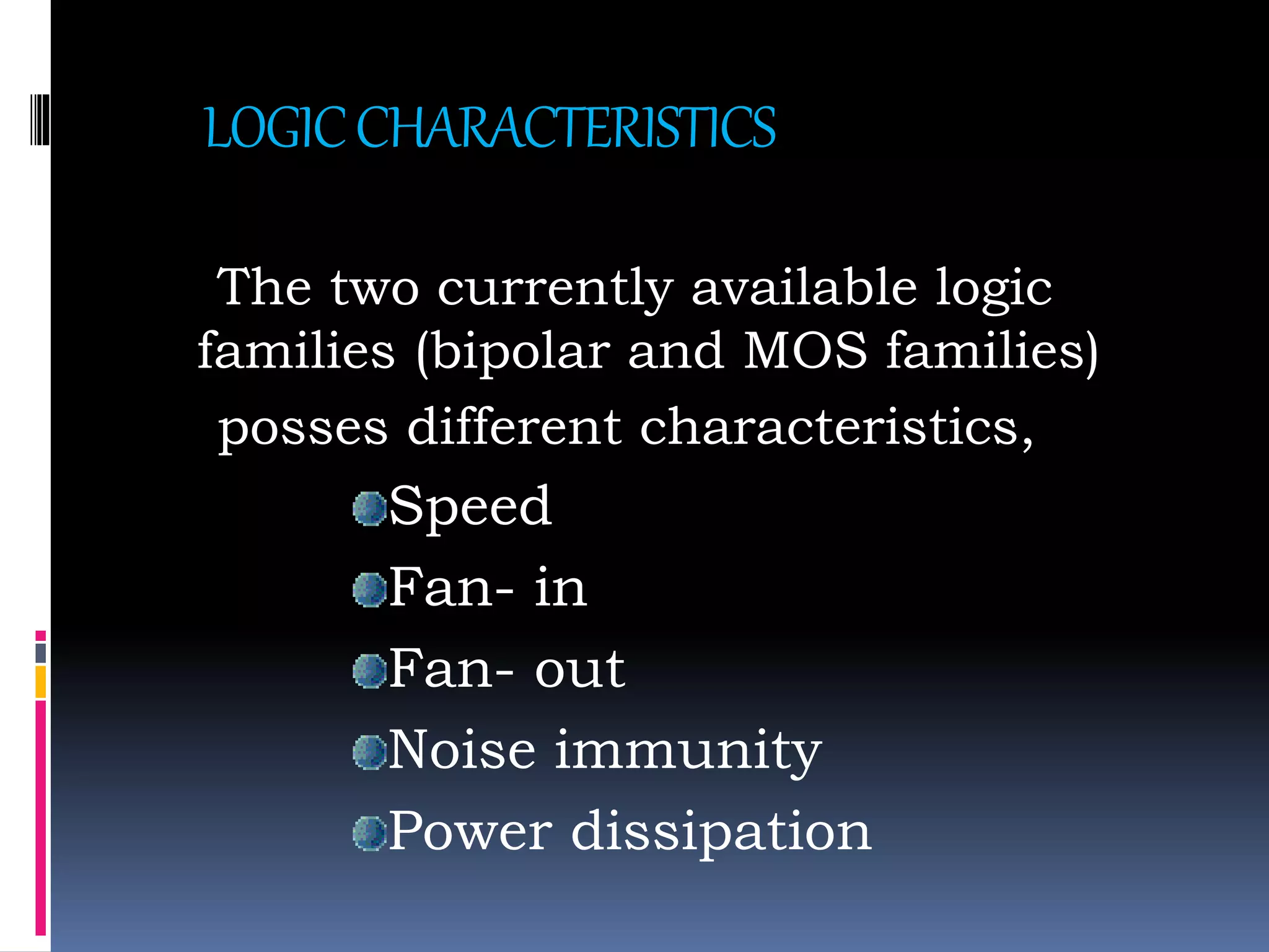 LOGICCHARACTERISTICS
The two currently available logic
families (bipolar and MOS families)
posses different characteristics,
Speed
Fan- in
Fan- out
Noise immunity
Power dissipation
 