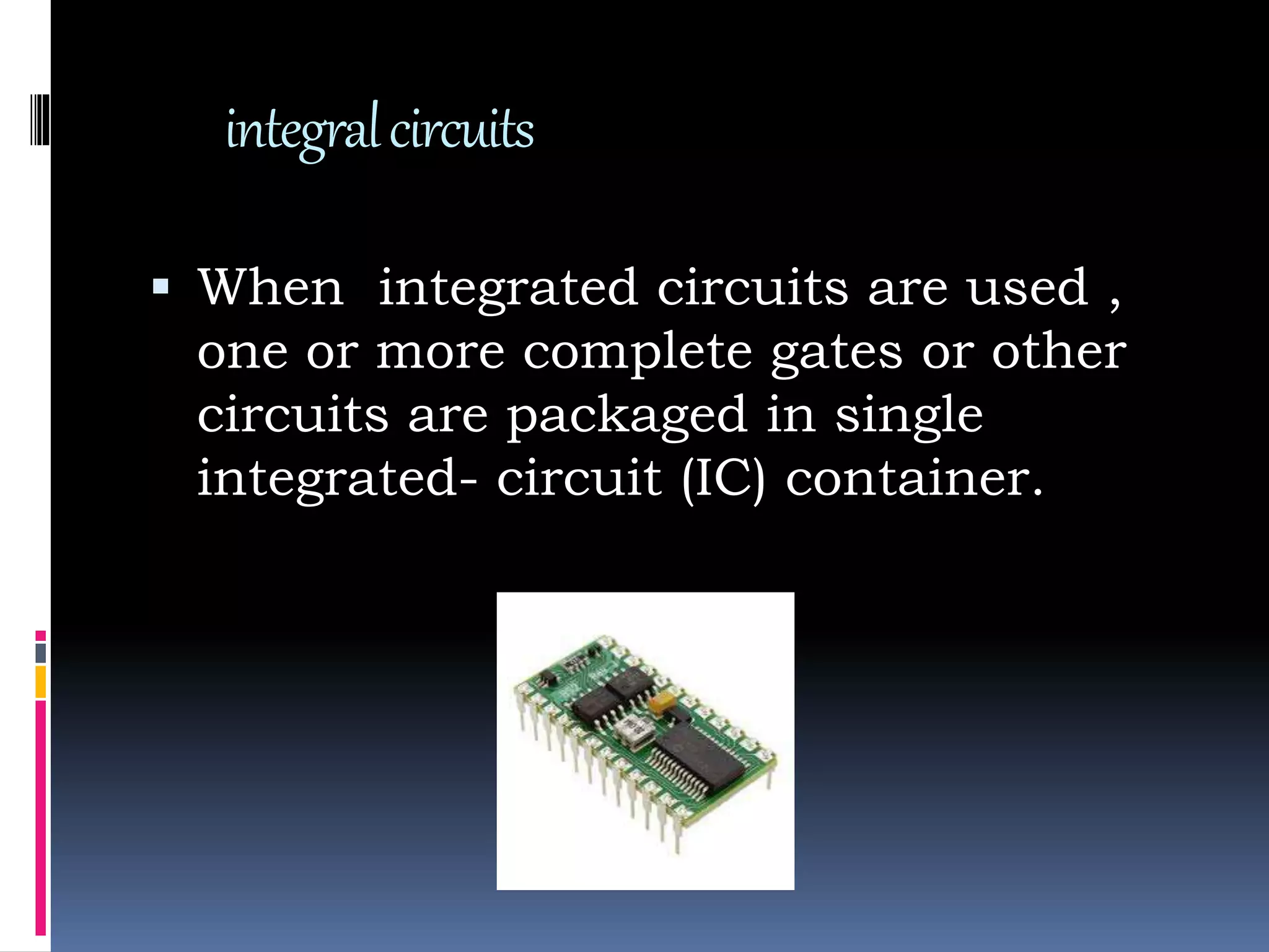 integralcircuits
 When integrated circuits are used ,
one or more complete gates or other
circuits are packaged in single
integrated- circuit (IC) container.
 