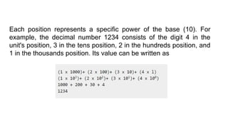 Each position represents a specific power of the base (10). For
example, the decimal number 1234 consists of the digit 4 in the
unit's position, 3 in the tens position, 2 in the hundreds position, and
1 in the thousands position. Its value can be written as
 