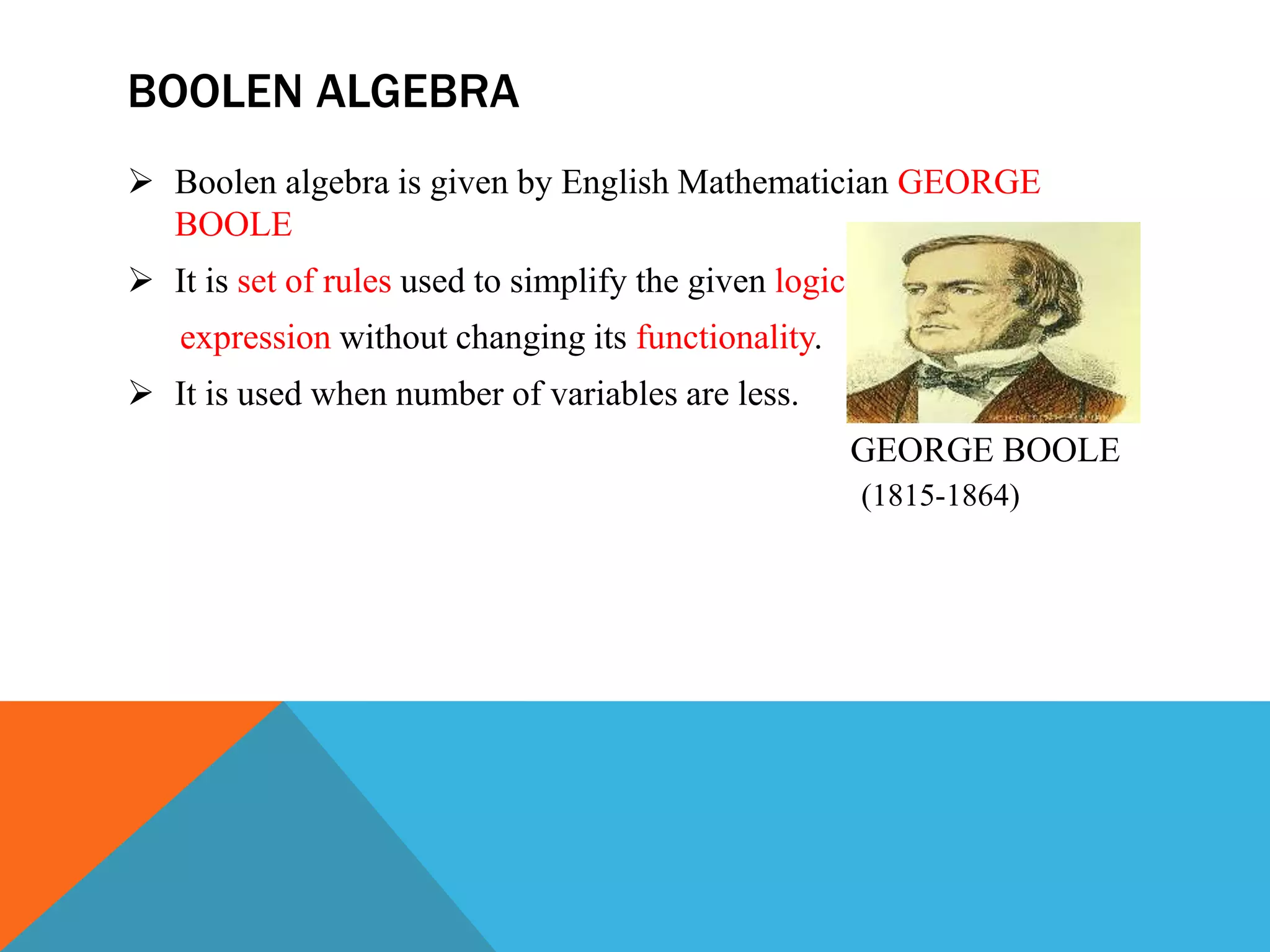 BOOLEN ALGEBRA
 Boolen algebra is given by English Mathematician GEORGE
BOOLE
 It is set of rules used to simplify the given logic
expression without changing its functionality.
 It is used when number of variables are less.
GEORGE BOOLE
(1815-1864)
 