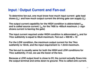 Input / Output Current and Fan-out
To determine fan-out, one must know how much input current gate load
draws (Iin) and how much output current the driving gate can supply (Io).
The output current capability for the HIGH condition is abbreviated IoH
and is called source current. IoH for the 7400 is -400uA maximum. (- sign
shows current is leaving the gate)
The input current required under HIGH condition is abbreviated IIH and for
74xx subfamily is equal to 40uA maximum. Fan-out = 400/40 = 10
74xx subfamily is equal to 40uA maximum. Fan-out = 400/40 = 10
For the LOW condition, the maximum output current for the 74xx
subfamily is 16mA, and the input requirement is -1.6mA maximum.
The fan-out is usually same for both the HIGH and LOW conditions for
74xx subfamily; if not, we use the lower of the two.
Because a LOW output level is close to 0V, the current actually flows into
the output terminal and sinks down to ground. This is called sink current.
18
 