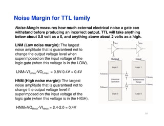 Noise Margin for TTL family
Noise-Margin measures how much external electrical noise a gate can
withstand before producing an incorrect output. TTL will take anything
below about 0.8 volt as a 0, and anything above about 2 volts as a high.
LNM (Low noise margin): The largest
noise amplitude that is guaranteed not to
change the output voltage level when
superimposed on the input voltage of the
logic gate (when this voltage is in the LOW).
logic gate (when this voltage is in the LOW).
LNM=VILmax-VOLmax = 0.8V-0.4V = 0.4V
HNM (High noise margin): The largest
noise amplitude that is guaranteed not to
change the output voltage level if
superimposed on the input voltage of the
logic gate (when this voltage is in the HIGH).
HNM=VOHmin-VIHmin = 2.4-2.0 = 0.4V
20
 