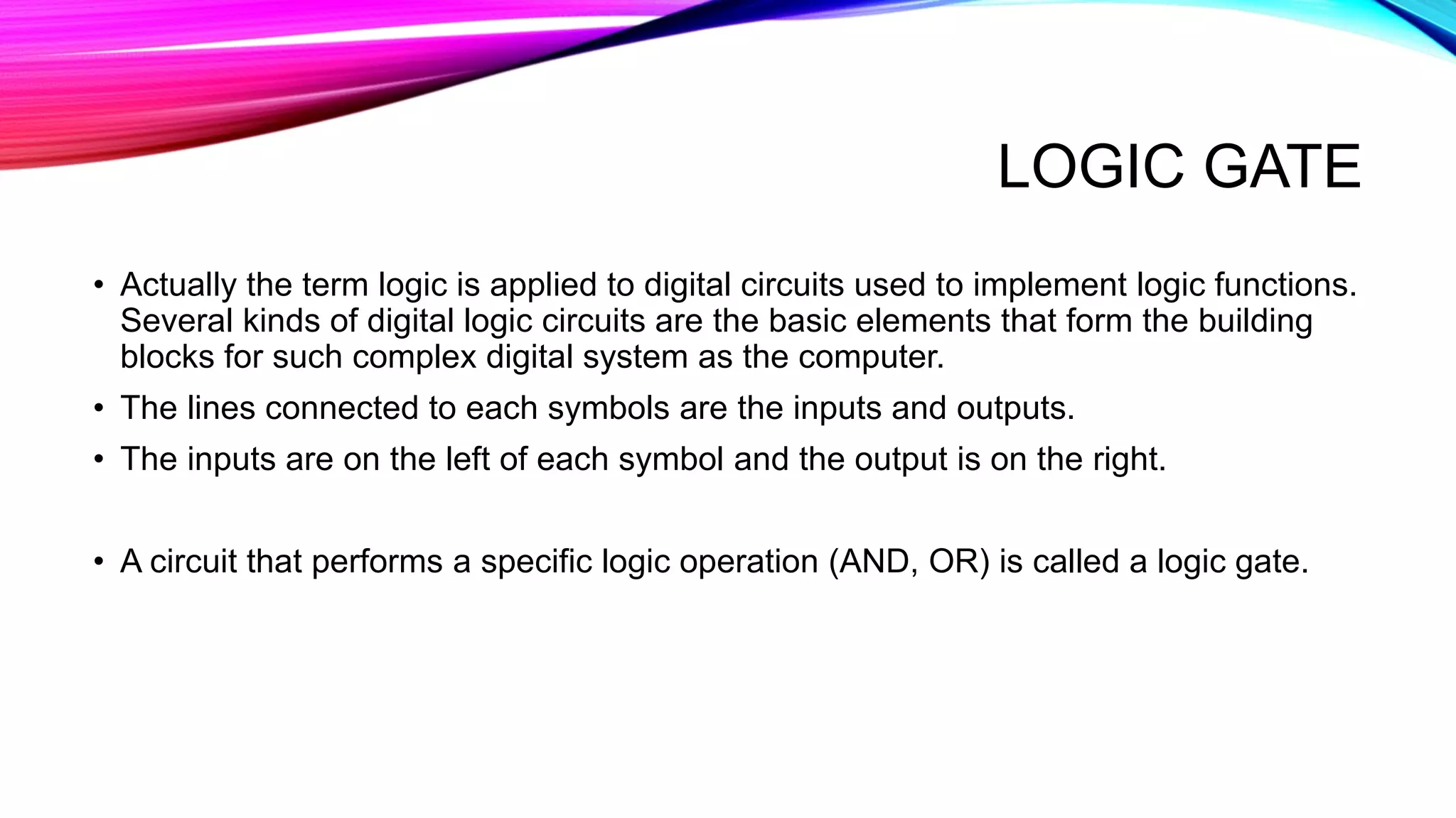 LOGIC GATE
• Actually the term logic is applied to digital circuits used to implement logic functions.
Several kinds of digital logic circuits are the basic elements that form the building
blocks for such complex digital system as the computer.
• The lines connected to each symbols are the inputs and outputs.
• The inputs are on the left of each symbol and the output is on the right.
• A circuit that performs a specific logic operation (AND, OR) is called a logic gate.
 