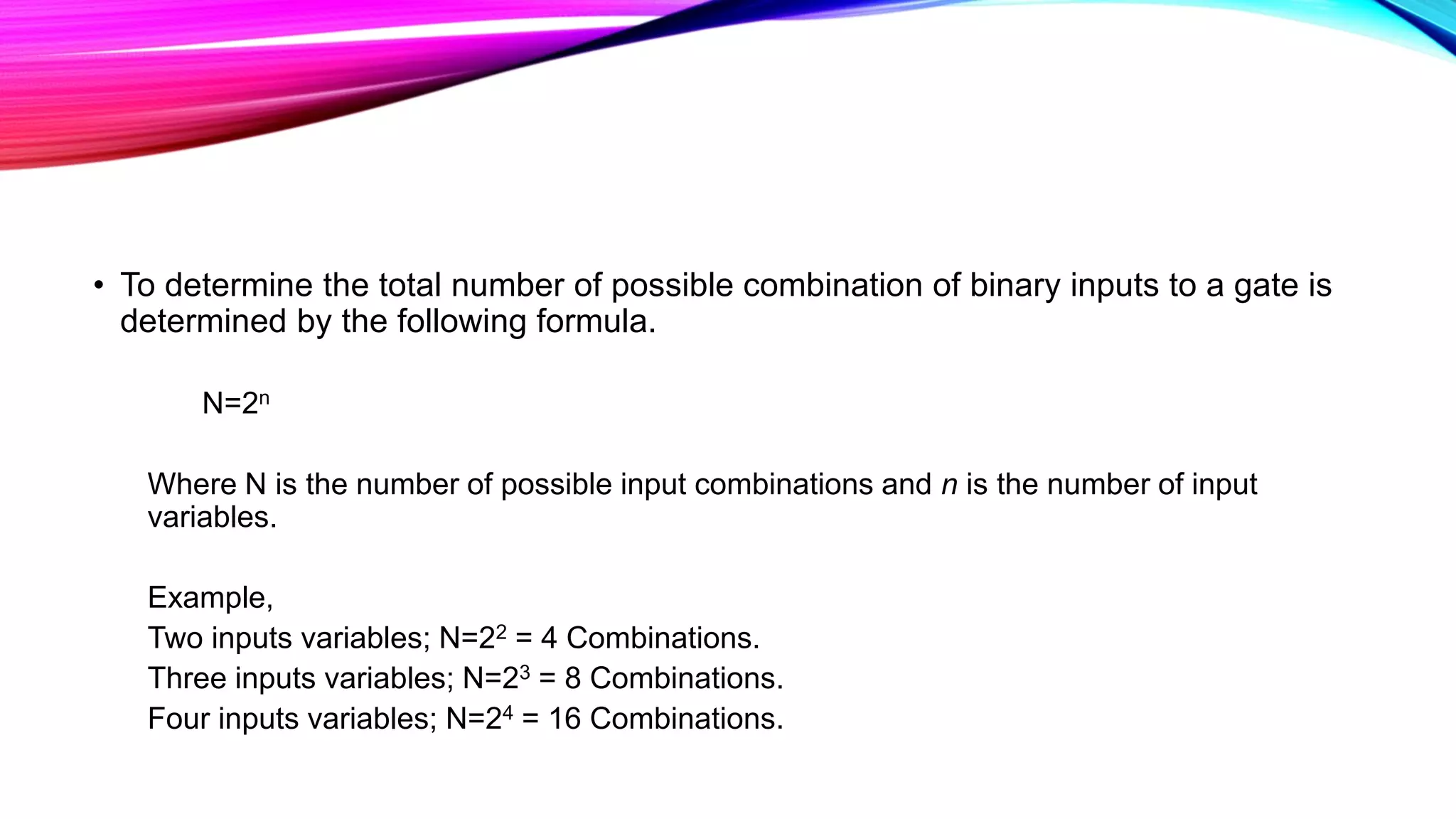 • To determine the total number of possible combination of binary inputs to a gate is
determined by the following formula.
N=2n
Where N is the number of possible input combinations and n is the number of input
variables.
Example,
Two inputs variables; N=22 = 4 Combinations.
Three inputs variables; N=23 = 8 Combinations.
Four inputs variables; N=24 = 16 Combinations.
 