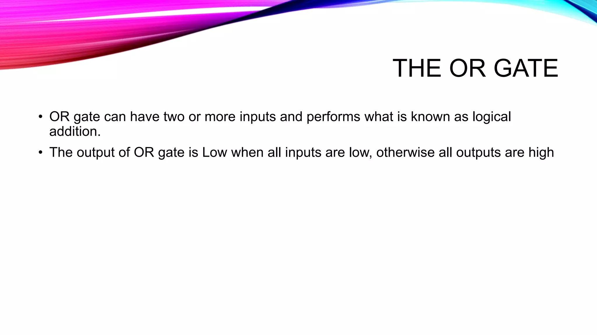 THE OR GATE
• OR gate can have two or more inputs and performs what is known as logical
addition.
• The output of OR gate is Low when all inputs are low, otherwise all outputs are high
 