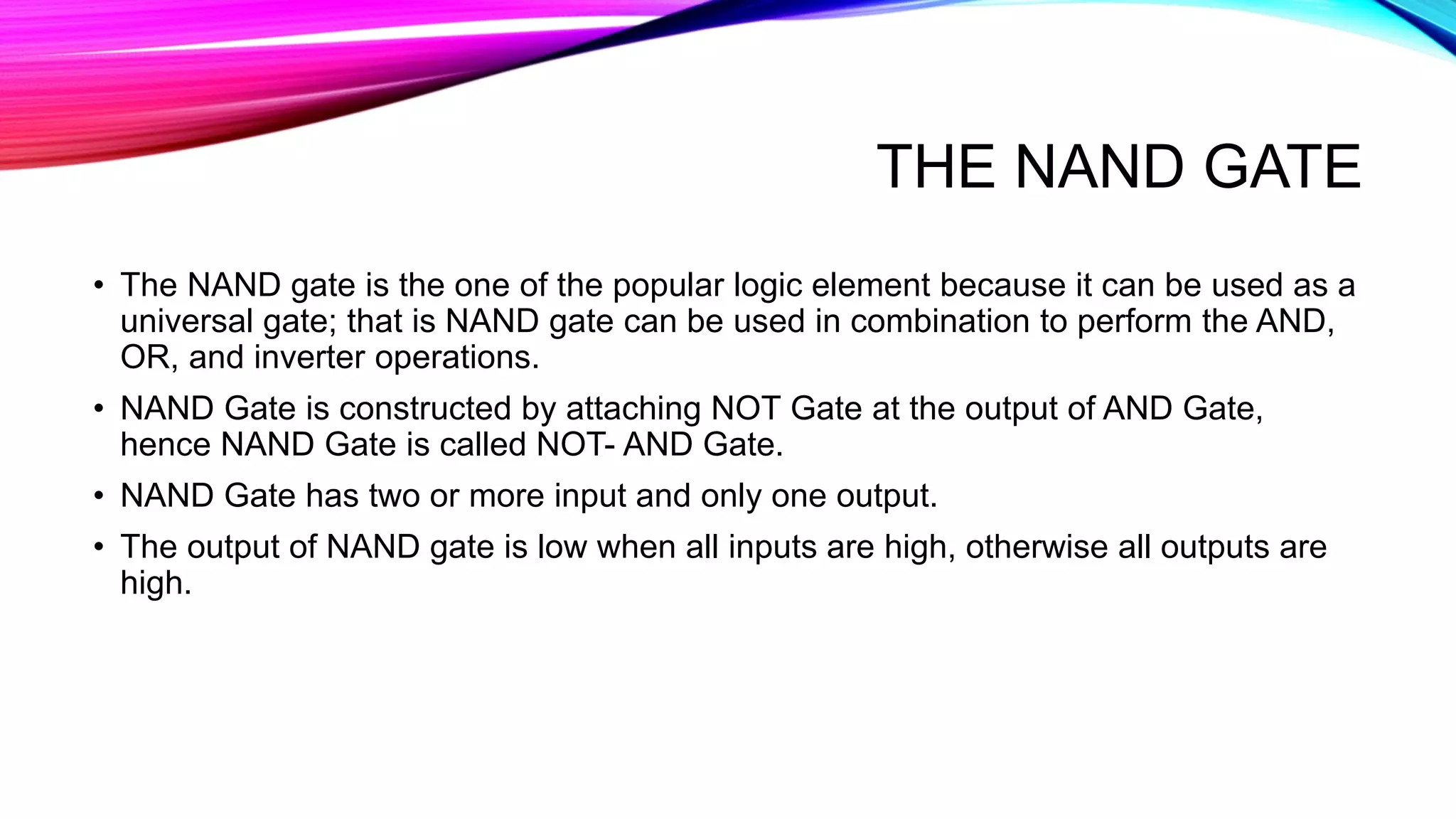 THE NAND GATE
• The NAND gate is the one of the popular logic element because it can be used as a
universal gate; that is NAND gate can be used in combination to perform the AND,
OR, and inverter operations.
• NAND Gate is constructed by attaching NOT Gate at the output of AND Gate,
hence NAND Gate is called NOT- AND Gate.
• NAND Gate has two or more input and only one output.
• The output of NAND gate is low when all inputs are high, otherwise all outputs are
high.
 
