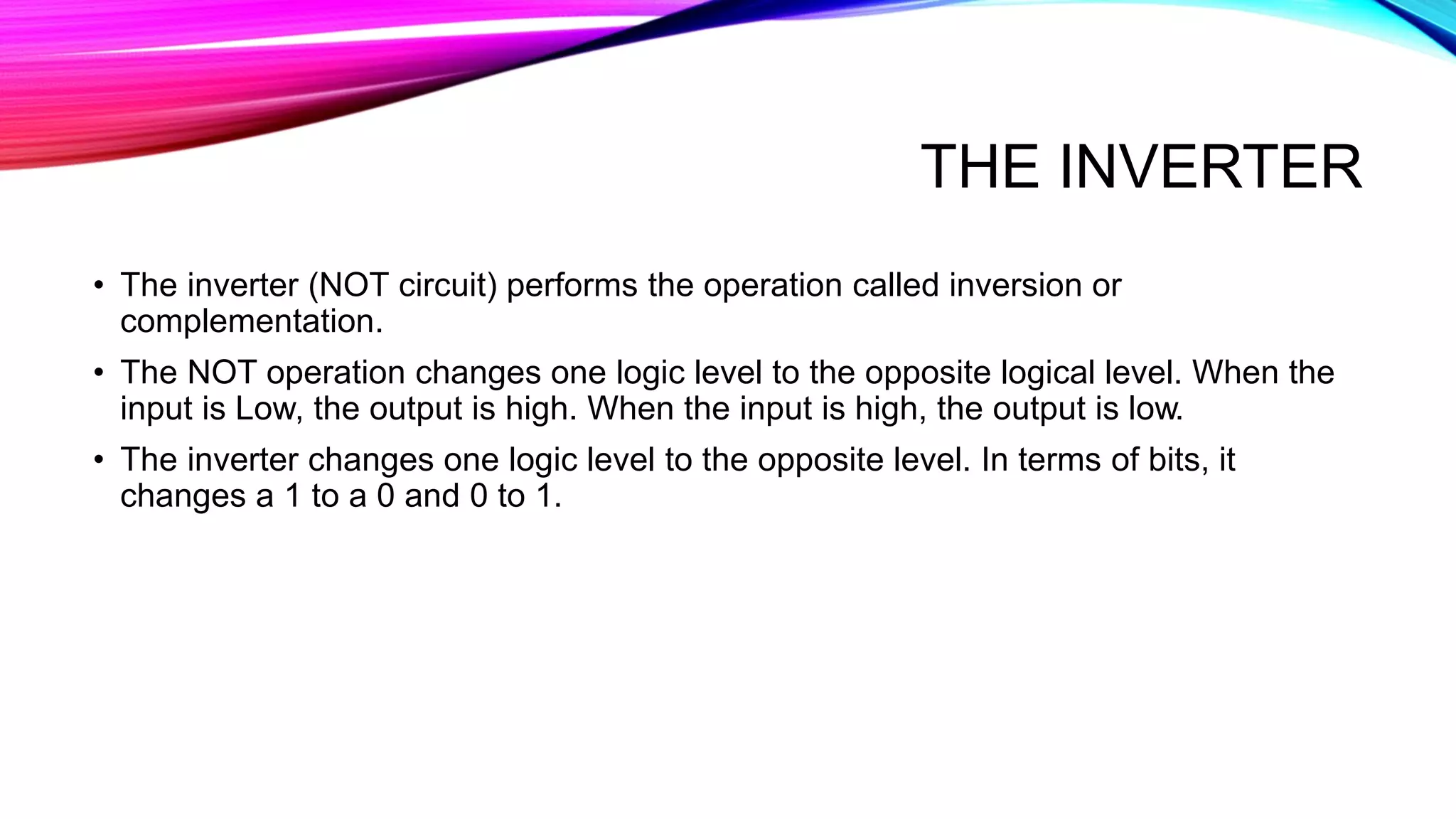 THE INVERTER
• The inverter (NOT circuit) performs the operation called inversion or
complementation.
• The NOT operation changes one logic level to the opposite logical level. When the
input is Low, the output is high. When the input is high, the output is low.
• The inverter changes one logic level to the opposite level. In terms of bits, it
changes a 1 to a 0 and 0 to 1.
 