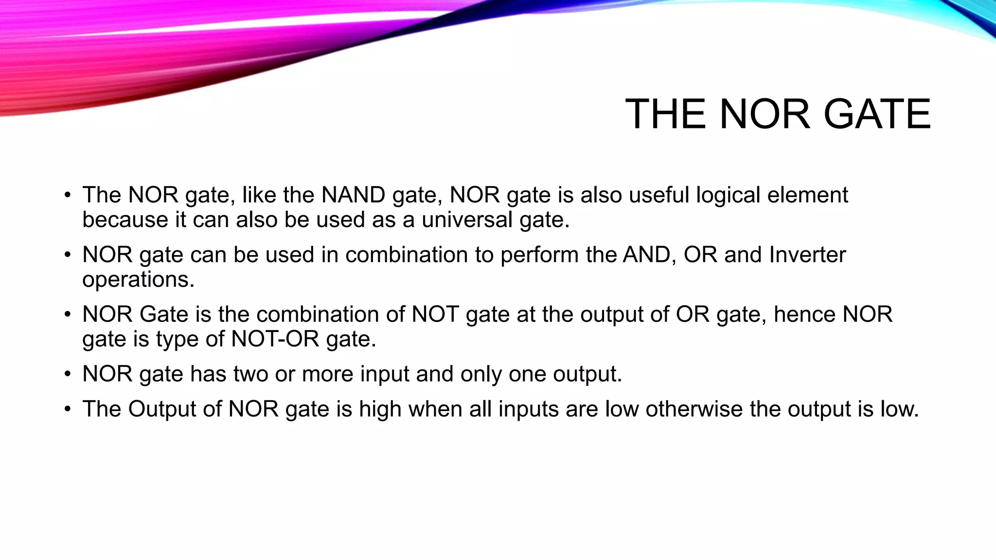 THE NOR GATE
• The NOR gate, like the NAND gate, NOR gate is also useful logical element
because it can also be used as a universal gate.
• NOR gate can be used in combination to perform the AND, OR and Inverter
operations.
• NOR Gate is the combination of NOT gate at the output of OR gate, hence NOR
gate is type of NOT-OR gate.
• NOR gate has two or more input and only one output.
• The Output of NOR gate is high when all inputs are low otherwise the output is low.
 