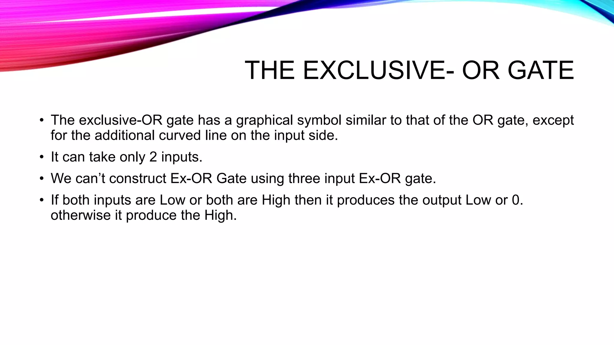 THE EXCLUSIVE- OR GATE
• The exclusive-OR gate has a graphical symbol similar to that of the OR gate, except
for the additional curved line on the input side.
• It can take only 2 inputs.
• We can’t construct Ex-OR Gate using three input Ex-OR gate.
• If both inputs are Low or both are High then it produces the output Low or 0.
otherwise it produce the High.
 