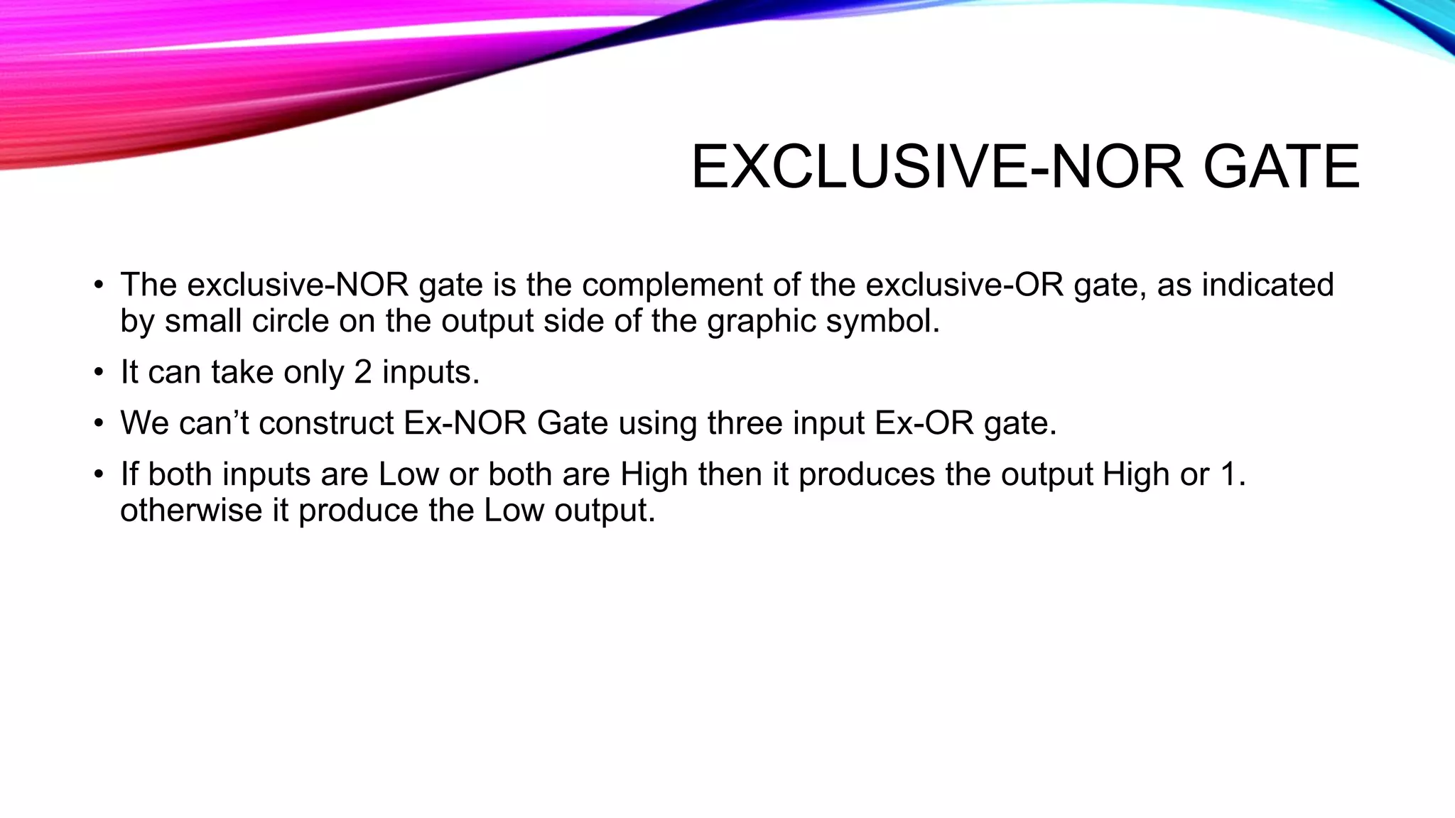 EXCLUSIVE-NOR GATE
• The exclusive-NOR gate is the complement of the exclusive-OR gate, as indicated
by small circle on the output side of the graphic symbol.
• It can take only 2 inputs.
• We can’t construct Ex-NOR Gate using three input Ex-OR gate.
• If both inputs are Low or both are High then it produces the output High or 1.
otherwise it produce the Low output.
 